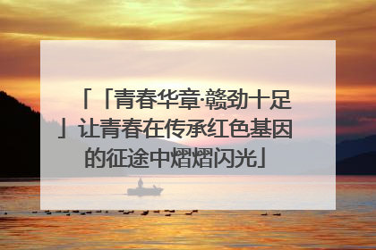 「青春华章·赣劲十足」让青春在传承红色基因的征途中熠熠闪光