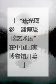 “琉光璃彩—淄博琉璃艺术展”在中国国家博物馆开幕