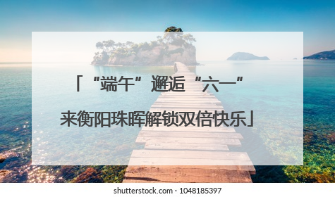 “端午”邂逅“六一” 来衡阳珠晖解锁双倍快乐