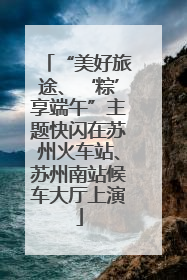 “美好旅途、‘粽’享端午”主题快闪在苏州火车站、苏州南站候车大厅上演