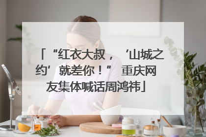 “红衣大叔，‘山城之约’就差你！” 重庆网友集体喊话周鸿祎