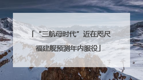 “三航母时代”近在咫尺 福建舰预测年内服役