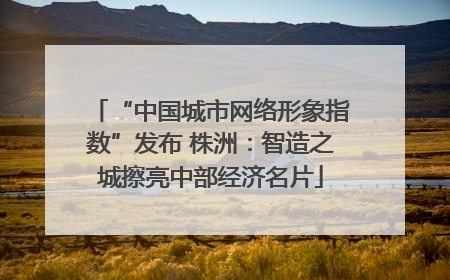 “中国城市网络形象指数”发布 株洲：智造之城擦亮中部经济名片