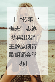 “传承‘樵夫’志逐梦再出发”主题原创诗歌朗诵会举办