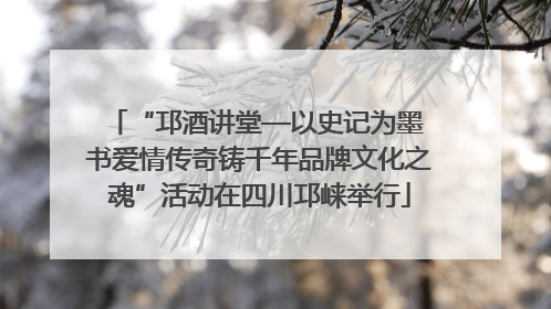 “邛酒讲堂—以史记为墨 书爱情传奇铸千年品牌文化之魂”活动在四川邛崃举行