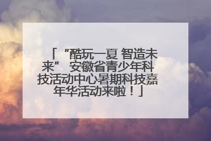 “酷玩一夏 智造未来” 安徽省青少年科技活动中心暑期科技嘉年华活动来啦！