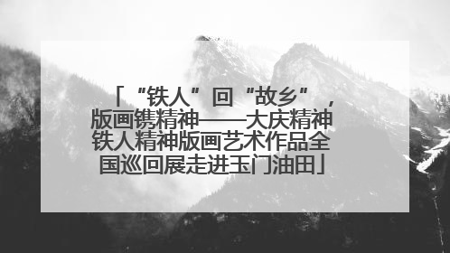 “铁人”回“故乡”，版画镌精神——大庆精神铁人精神版画艺术作品全国巡回展走进玉门油田