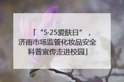 “5·25爱肤日”，济南市场监管化妆品安全科普宣传走进校园