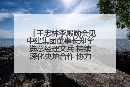 王忠林李殿勋会见中建集团董事长郑学选总经理文兵 持续深化央地合作 协力推动支点建设