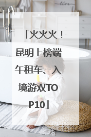 火火火！昆明上榜端午租车、入境游双TOP10