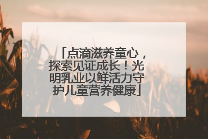 点滴滋养童心，探索见证成长！光明乳业以鲜活力守护儿童营养健康