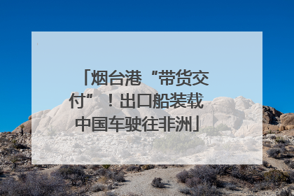 烟台港“带货交付”！出口船装载中国车驶往非洲