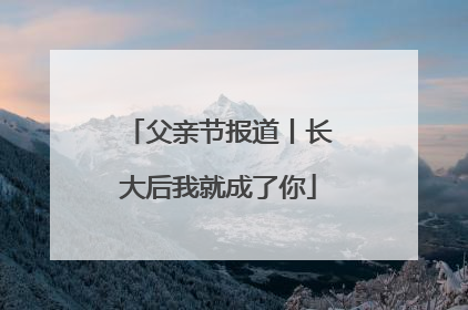 父亲节报道丨长大后我就成了你