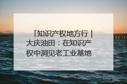 知识产权地方行｜大庆油田：在知识产权中洞见老工业基地的 “创新密码”