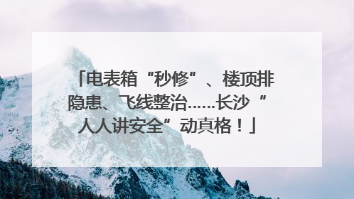 电表箱“秒修”、楼顶排隐患、飞线整治……长沙“人人讲安全”动真格！