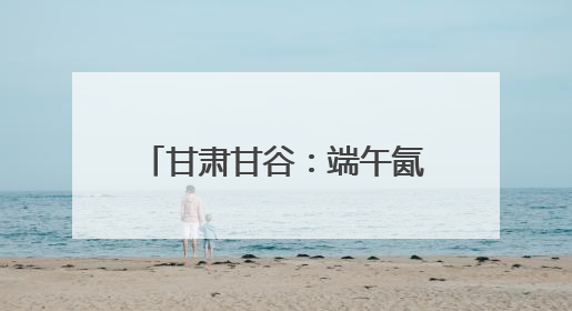 甘肃甘谷：端午氤氲麦香，“谷角儿”系起千年亲情