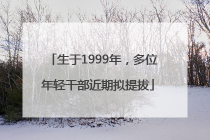 生于1999年，多位年轻干部近期拟提拔
