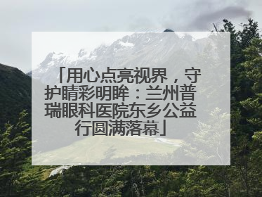 用心点亮视界，守护睛彩明眸：兰州普瑞眼科医院东乡公益行圆满落幕