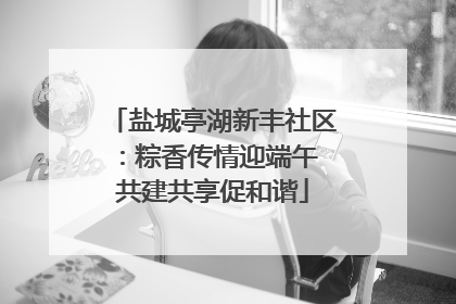 盐城亭湖新丰社区：粽香传情迎端午 共建共享促和谐