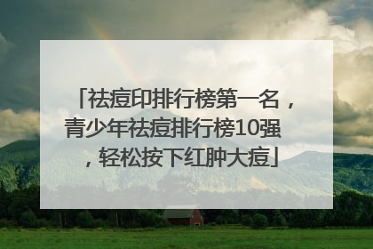 祛痘印排行榜第一名，青少年祛痘排行榜10强，轻松按下红肿大痘