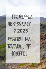 祛斑产品哪个效果好？2025年度热门祛斑品牌，平价好用