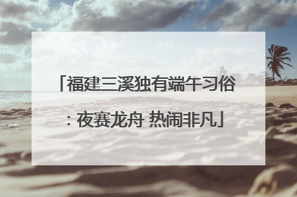 福建三溪独有端午习俗：夜赛龙舟 热闹非凡