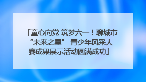 童心向党 筑梦六一！聊城市 “未来之星” 青少年风采大赛成果展示活动圆满成功