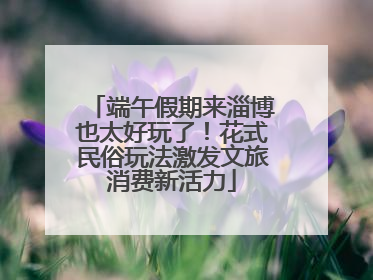 端午假期来淄博也太好玩了！花式民俗玩法激发文旅消费新活力