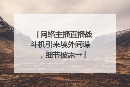 网络主播直播战斗机引来境外间谍，细节披露→