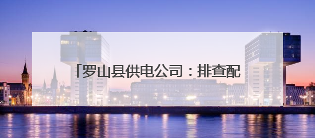 罗山县供电公司：排查配网隐患 精准补齐短板