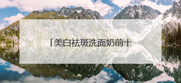 美白祛斑洗面奶前十名实测，洗面奶推荐学生权威榜单揭晓