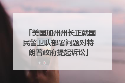 美国加州州长正就国民警卫队部署问题对特朗普政府提起诉讼