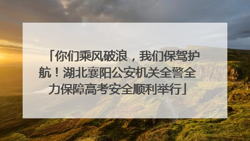 你们乘风破浪，我们保驾护航！湖北襄阳公安机关全警全力保障高考安全顺利举行