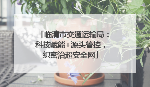 临清市交通运输局：科技赋能+源头管控，织密治超安全网
