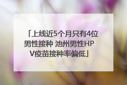上线近5个月只有4位男性接种 池州男性HPV疫苗接种率偏低