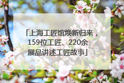 上海工匠馆焕新归来，159位工匠、220余展品讲述工匠故事