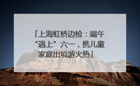 上海虹桥边检：端午“遇上”六一，携儿童家庭出境游火热