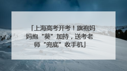 上海高考开考！旗袍妈妈抱“葵”加持，送考老师“兜底”收手机