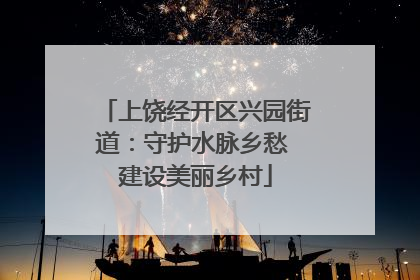 上饶经开区兴园街道：守护水脉乡愁 建设美丽乡村
