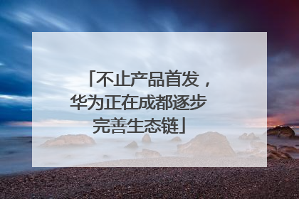 不止产品首发，华为正在成都逐步完善生态链
