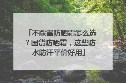 不踩雷防晒霜怎么选？国货防晒霜，这些防水防汗平价好用