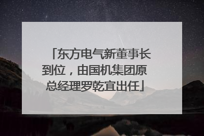 东方电气新董事长到位，由国机集团原总经理罗乾宜出任