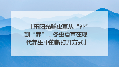 东阳光鲜虫草从“补”到“养”，冬虫夏草在现代养生中的新打开方式