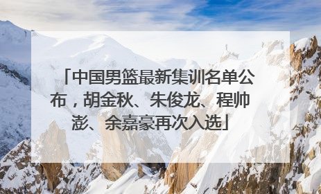 中国男篮最新集训名单公布，胡金秋、朱俊龙、程帅澎、余嘉豪再次入选