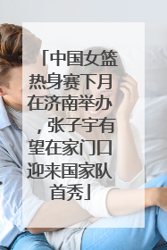 中国女篮热身赛下月在济南举办，张子宇有望在家门口迎来国家队首秀