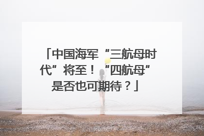 中国海军“三航母时代”将至！“四航母”是否也可期待？