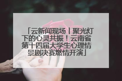 云新闻现场丨聚光灯下的心灵共振！云南省第十四届大学生心理情景剧决赛燃情开演