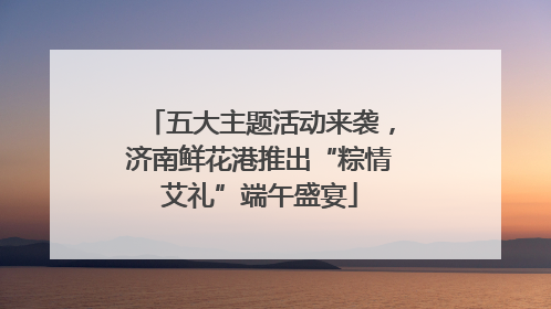 五大主题活动来袭，济南鲜花港推出“粽情艾礼”端午盛宴