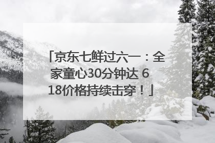京东七鲜过六一：全家童心30分钟达 618价格持续击穿！