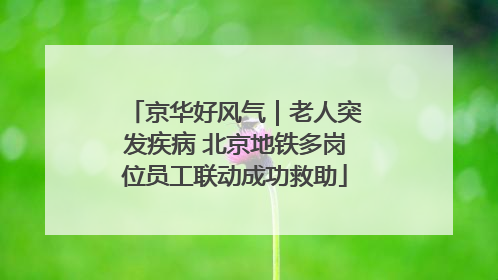 京华好风气｜老人突发疾病 北京地铁多岗位员工联动成功救助